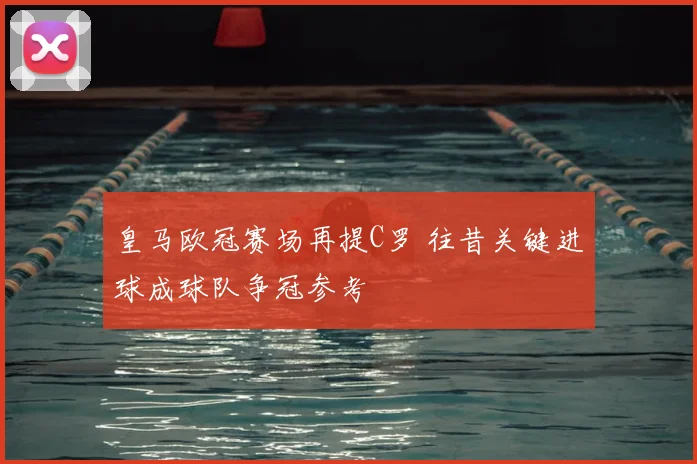 皇马欧冠赛场再提C罗 往昔关键进球成球队争冠参考