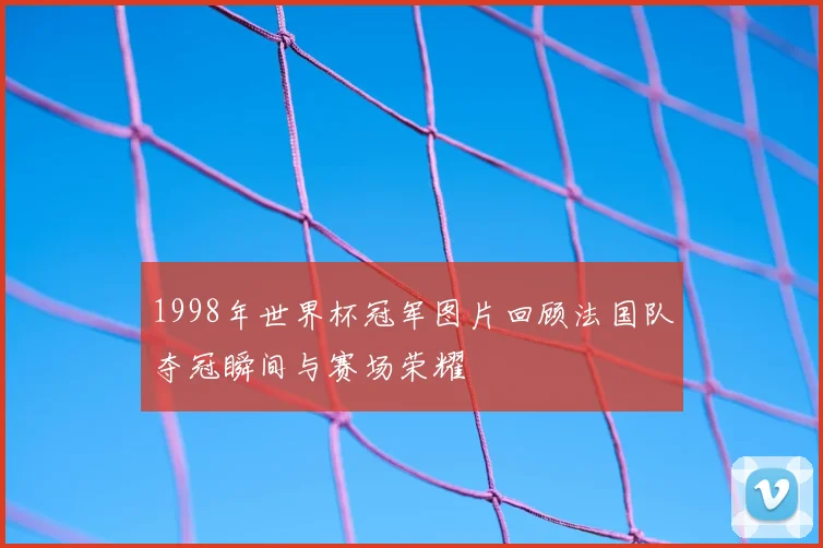 1998年世界杯冠军图片回顾法国队夺冠瞬间与赛场荣耀