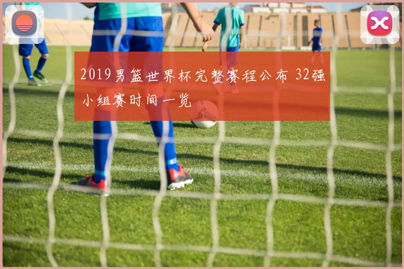 2019男篮世界杯完整赛程公布 32强小组赛时间一览
