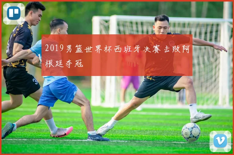 2019男篮世界杯西班牙决赛击败阿根廷夺冠