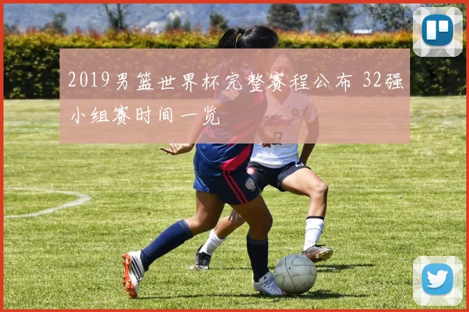 2019男篮世界杯完整赛程公布 32强小组赛时间一览